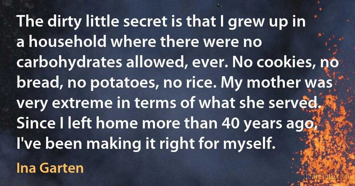 The dirty little secret is that I grew up in a household where there were no carbohydrates allowed, ever. No cookies, no bread, no potatoes, no rice. My mother was very extreme in terms of what she served. Since I left home more than 40 years ago, I've been making it right for myself. (Ina Garten)