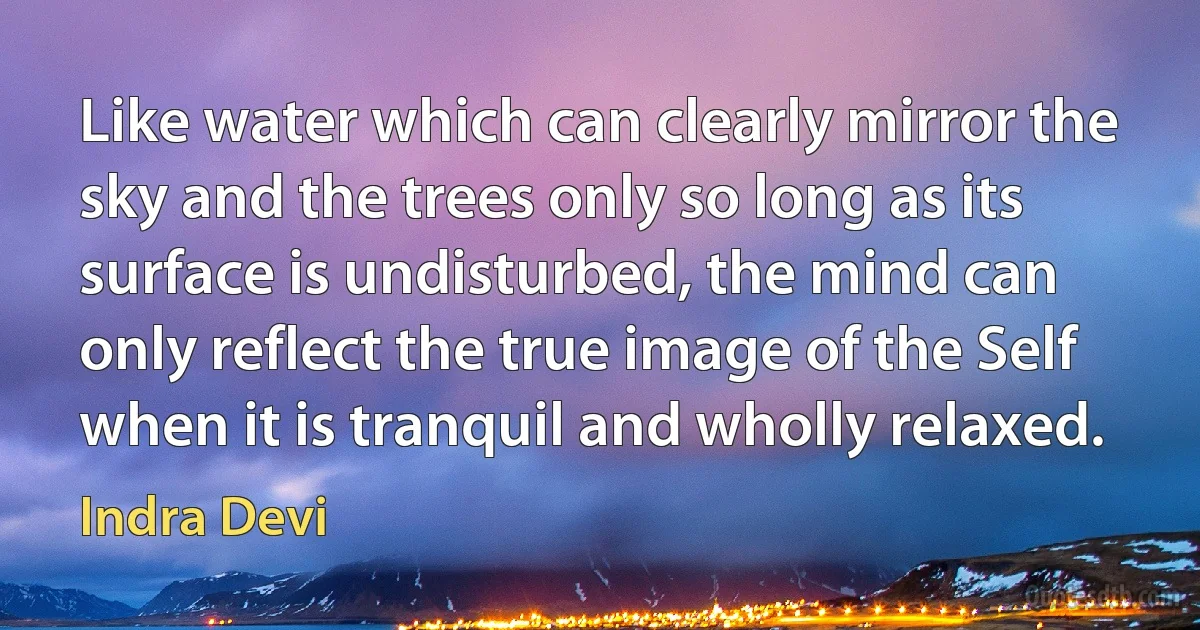 Like water which can clearly mirror the sky and the trees only so long as its surface is undisturbed, the mind can only reflect the true image of the Self when it is tranquil and wholly relaxed. (Indra Devi)