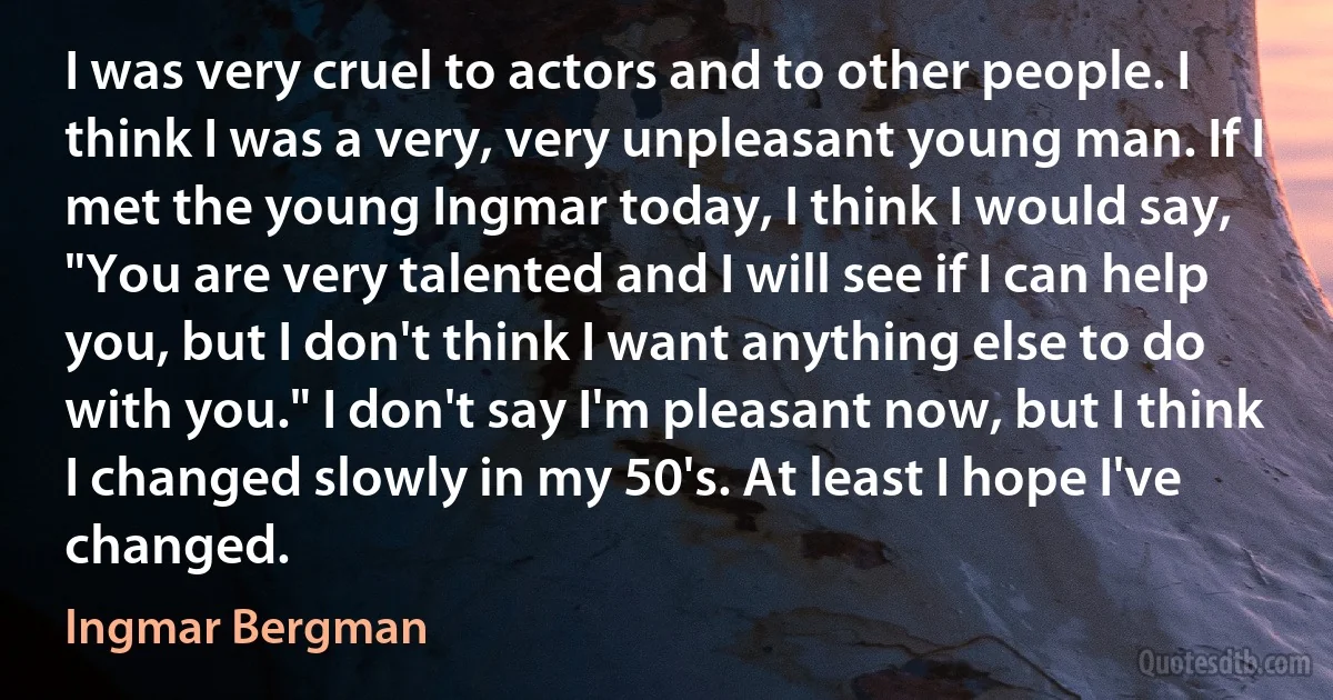 I was very cruel to actors and to other people. I think I was a very, very unpleasant young man. If I met the young Ingmar today, I think I would say, "You are very talented and I will see if I can help you, but I don't think I want anything else to do with you." I don't say I'm pleasant now, but I think I changed slowly in my 50's. At least I hope I've changed. (Ingmar Bergman)