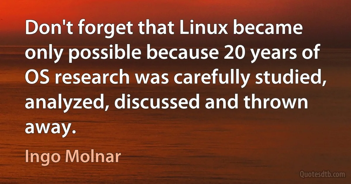 Don't forget that Linux became only possible because 20 years of OS research was carefully studied, analyzed, discussed and thrown away. (Ingo Molnar)