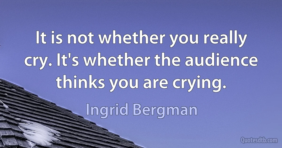 It is not whether you really cry. It's whether the audience thinks you are crying. (Ingrid Bergman)