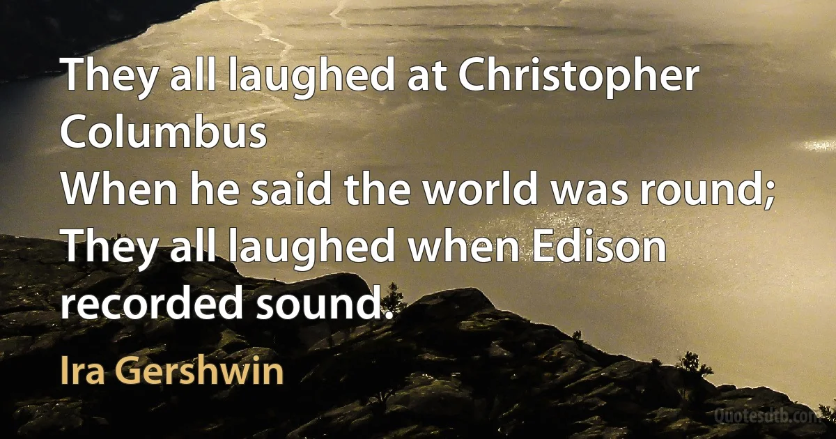 They all laughed at Christopher Columbus
When he said the world was round;
They all laughed when Edison recorded sound. (Ira Gershwin)