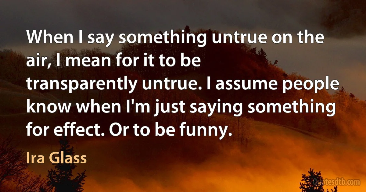 When I say something untrue on the air, I mean for it to be transparently untrue. I assume people know when I'm just saying something for effect. Or to be funny. (Ira Glass)