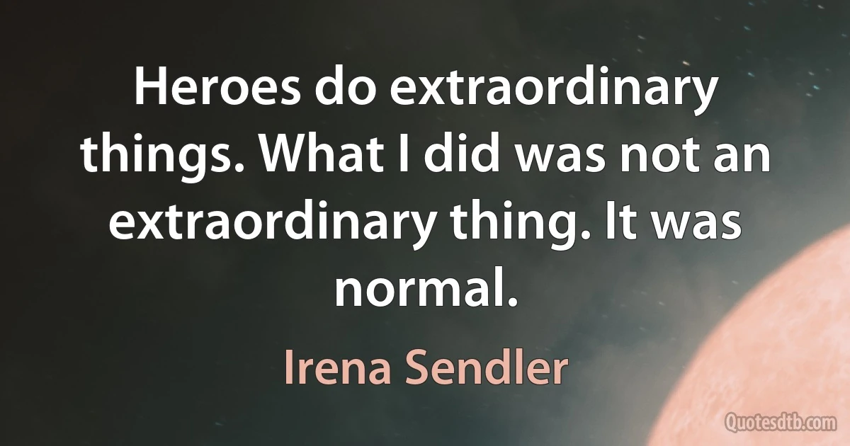 Heroes do extraordinary things. What I did was not an extraordinary thing. It was normal. (Irena Sendler)