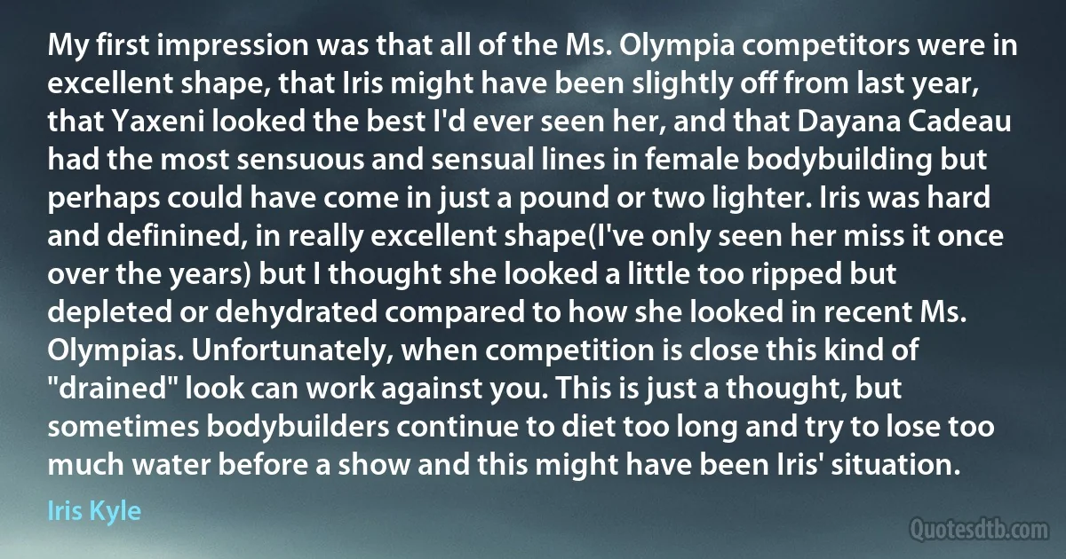 My first impression was that all of the Ms. Olympia competitors were in excellent shape, that Iris might have been slightly off from last year, that Yaxeni looked the best I'd ever seen her, and that Dayana Cadeau had the most sensuous and sensual lines in female bodybuilding but perhaps could have come in just a pound or two lighter. Iris was hard and definined, in really excellent shape(I've only seen her miss it once over the years) but I thought she looked a little too ripped but depleted or dehydrated compared to how she looked in recent Ms. Olympias. Unfortunately, when competition is close this kind of "drained" look can work against you. This is just a thought, but sometimes bodybuilders continue to diet too long and try to lose too much water before a show and this might have been Iris' situation. (Iris Kyle)