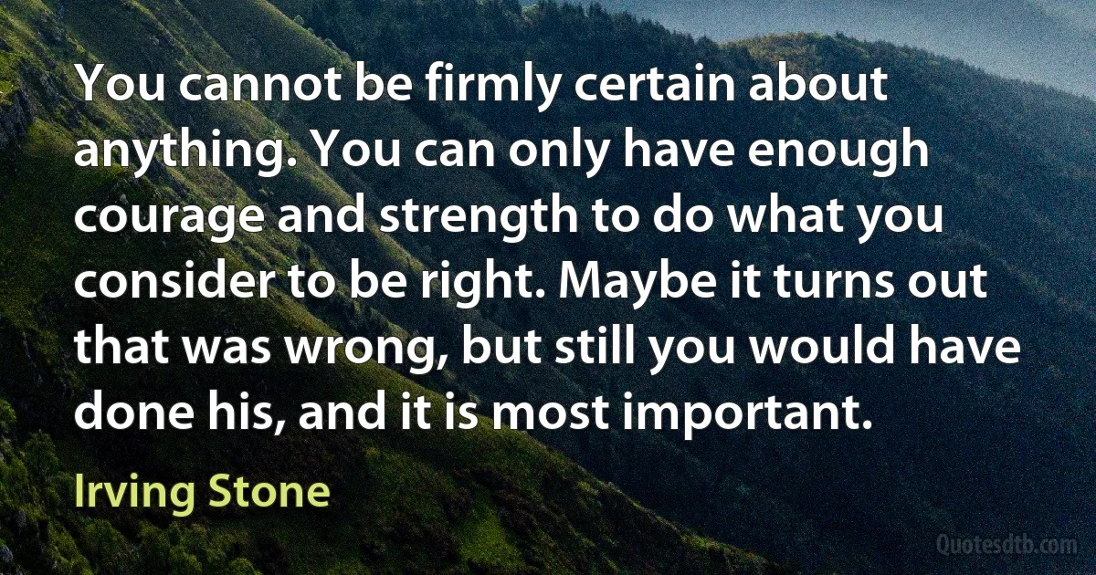 You cannot be firmly certain about anything. You can only have enough courage and strength to do what you consider to be right. Maybe it turns out that was wrong, but still you would have done his, and it is most important. (Irving Stone)