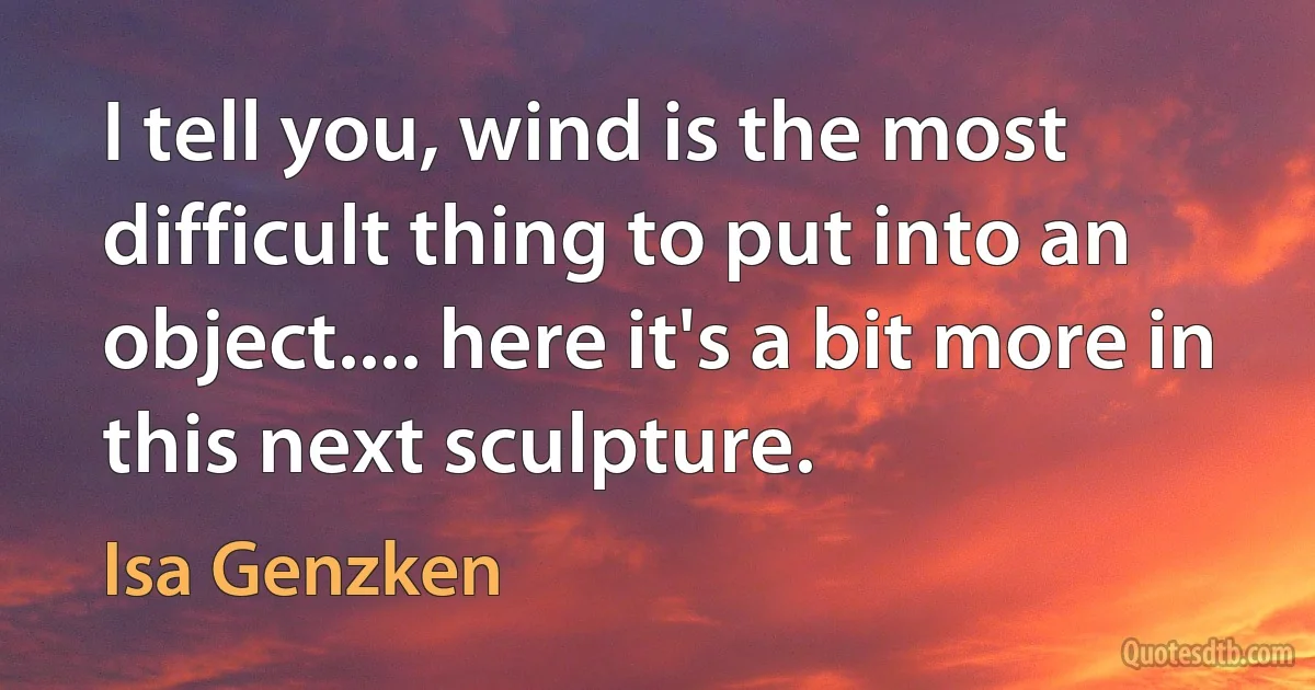 I tell you, wind is the most difficult thing to put into an object.... here it's a bit more in this next sculpture. (Isa Genzken)