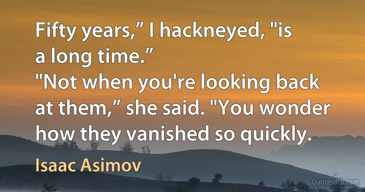 Fifty years,” I hackneyed, "is a long time.”
"Not when you're looking back at them,” she said. "You wonder how they vanished so quickly. (Isaac Asimov)