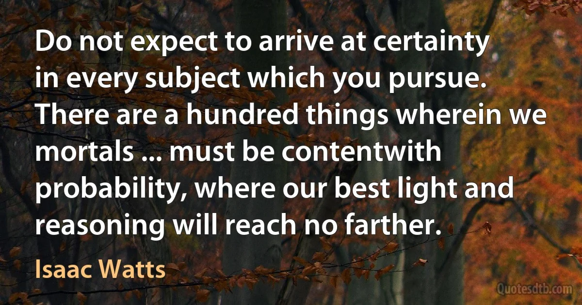 Do not expect to arrive at certainty in every subject which you pursue. There are a hundred things wherein we mortals ... must be contentwith probability, where our best light and reasoning will reach no farther. (Isaac Watts)