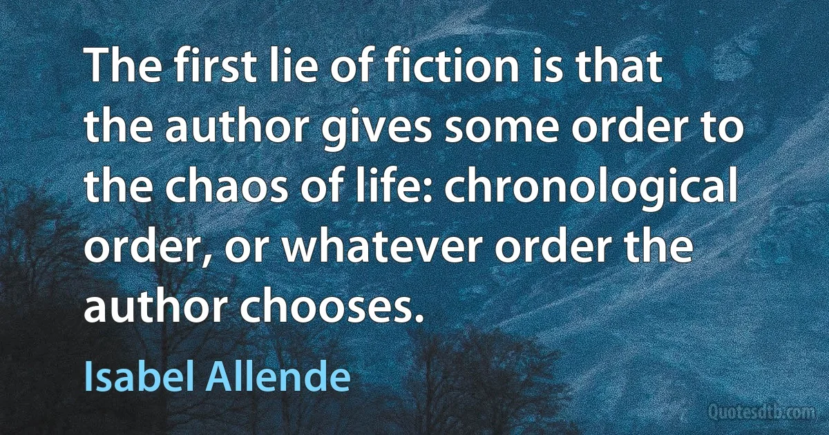 The first lie of fiction is that the author gives some order to the chaos of life: chronological order, or whatever order the author chooses. (Isabel Allende)