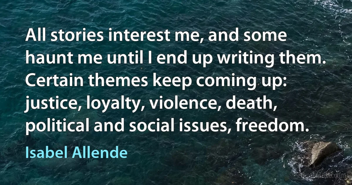 All stories interest me, and some haunt me until I end up writing them. Certain themes keep coming up: justice, loyalty, violence, death, political and social issues, freedom. (Isabel Allende)