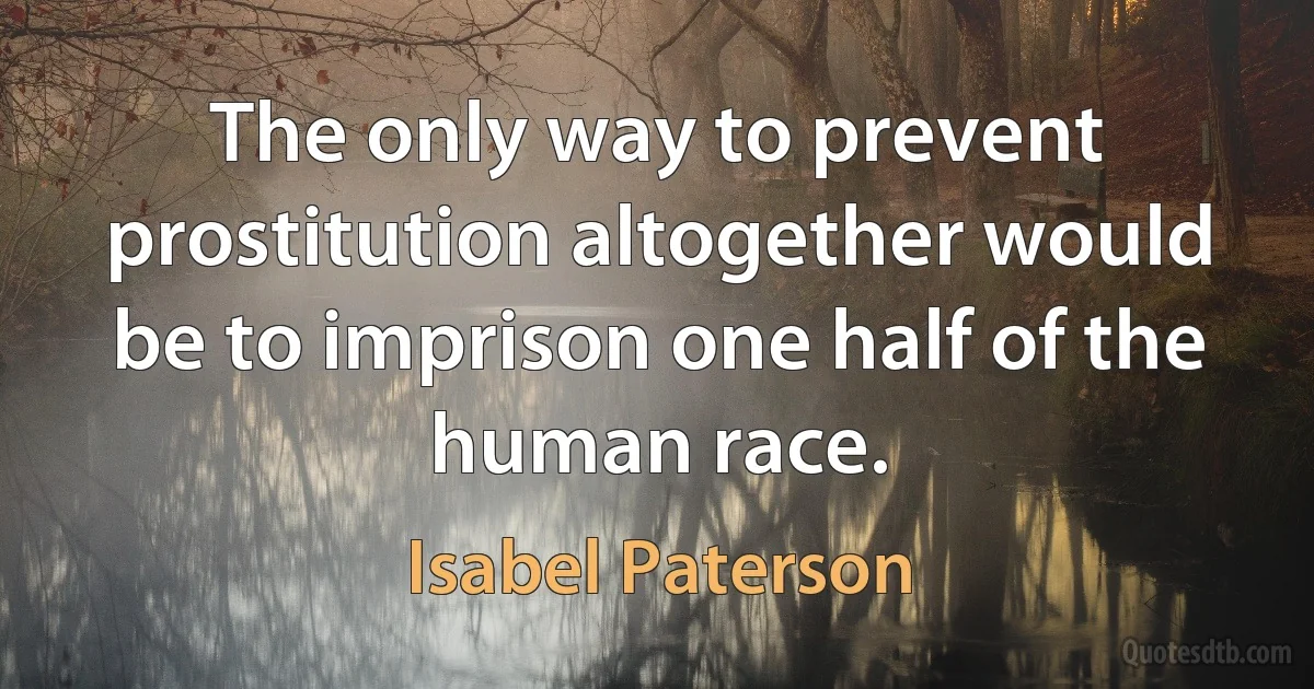 The only way to prevent prostitution altogether would be to imprison one half of the human race. (Isabel Paterson)