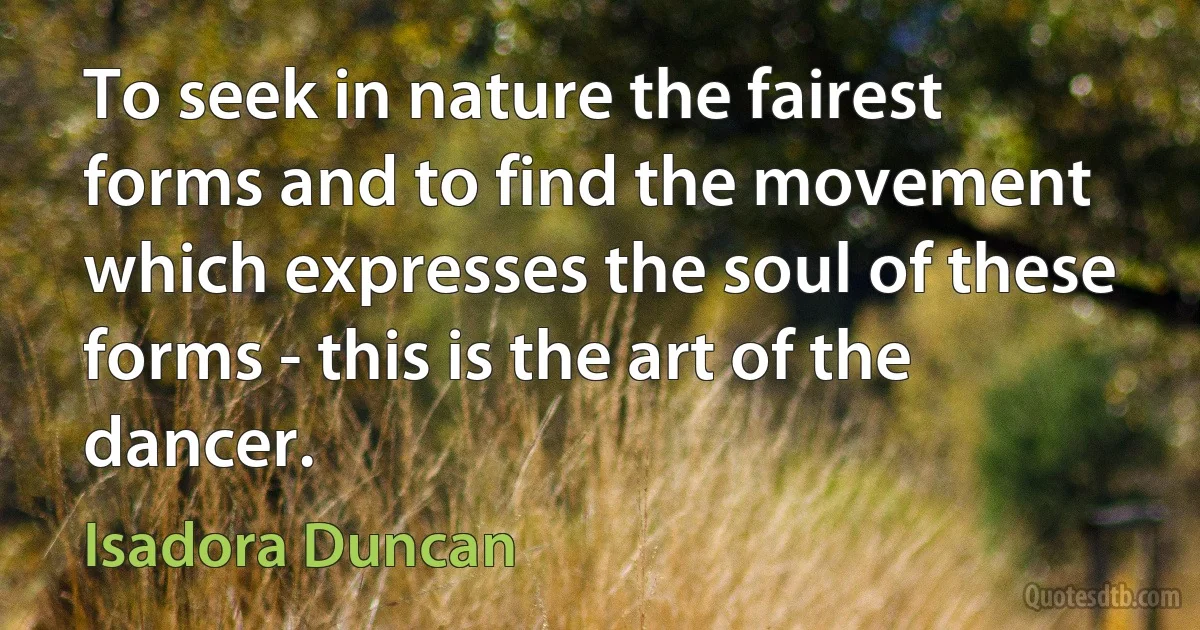 To seek in nature the fairest forms and to find the movement which expresses the soul of these forms - this is the art of the dancer. (Isadora Duncan)