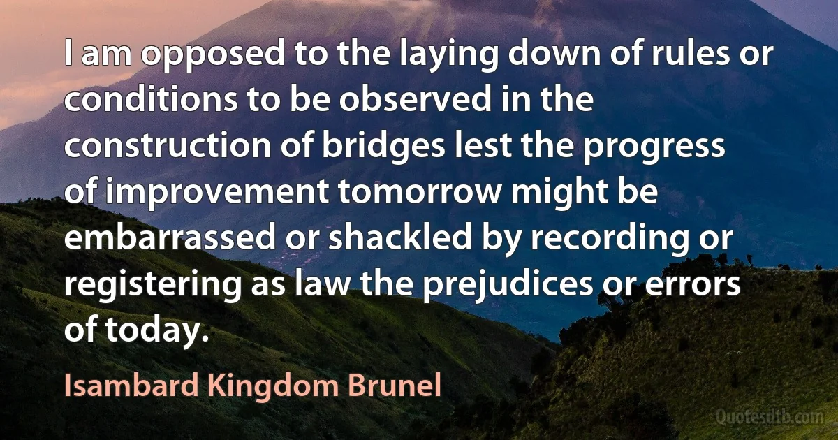 I am opposed to the laying down of rules or conditions to be observed in the construction of bridges lest the progress of improvement tomorrow might be embarrassed or shackled by recording or registering as law the prejudices or errors of today. (Isambard Kingdom Brunel)