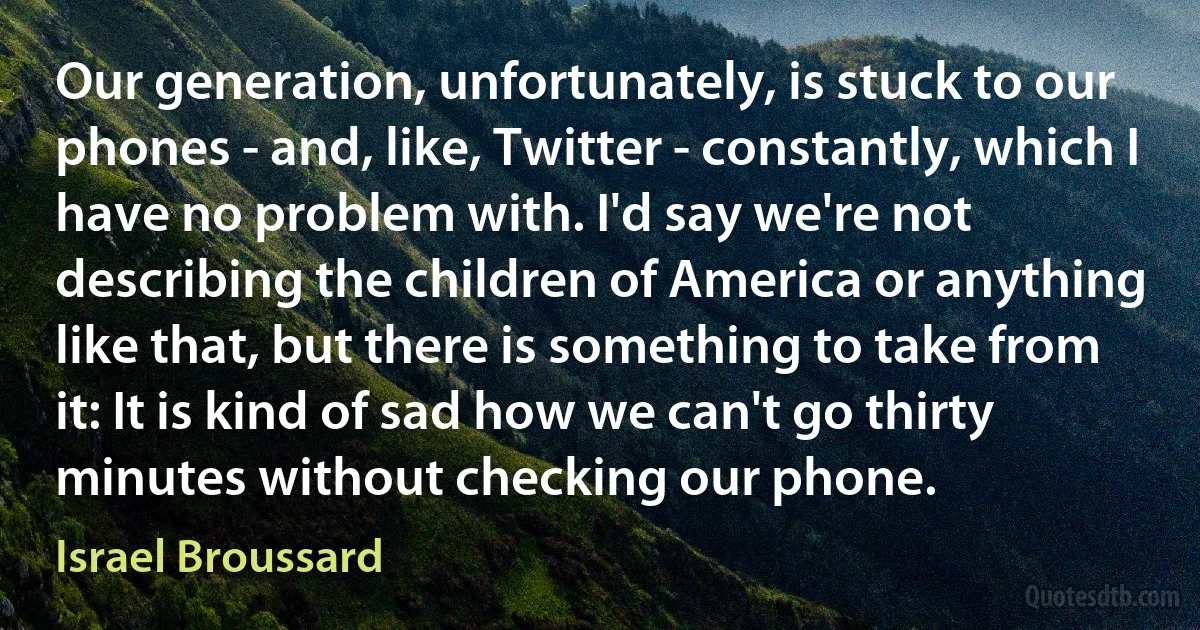 Our generation, unfortunately, is stuck to our phones - and, like, Twitter - constantly, which I have no problem with. I'd say we're not describing the children of America or anything like that, but there is something to take from it: It is kind of sad how we can't go thirty minutes without checking our phone. (Israel Broussard)