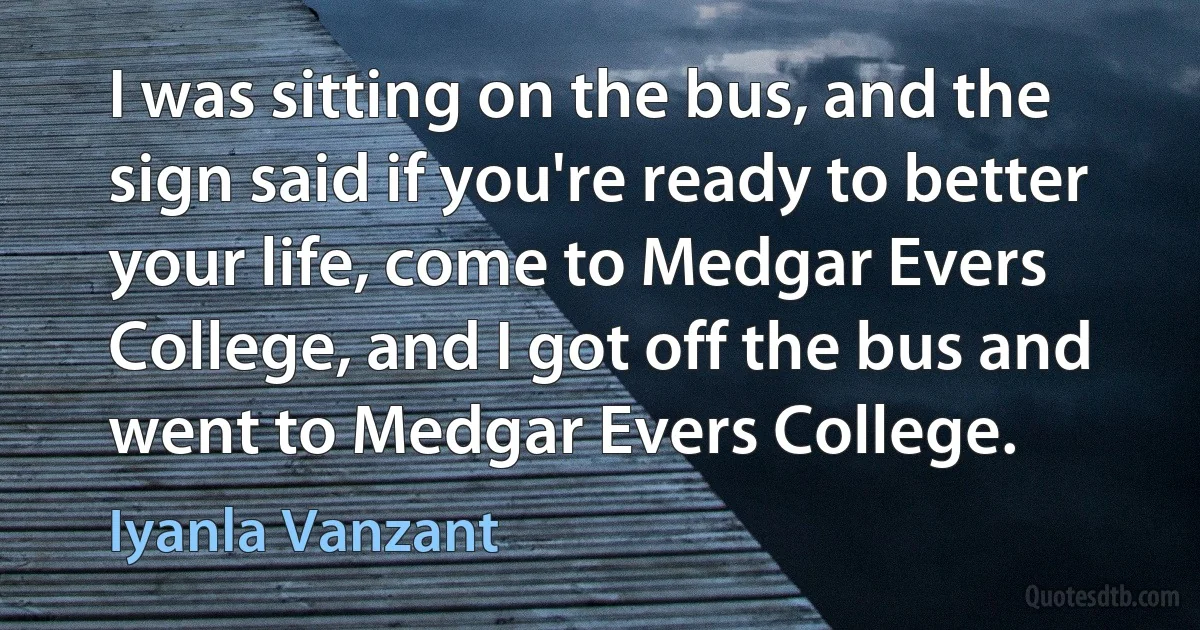 I was sitting on the bus, and the sign said if you're ready to better your life, come to Medgar Evers College, and I got off the bus and went to Medgar Evers College. (Iyanla Vanzant)