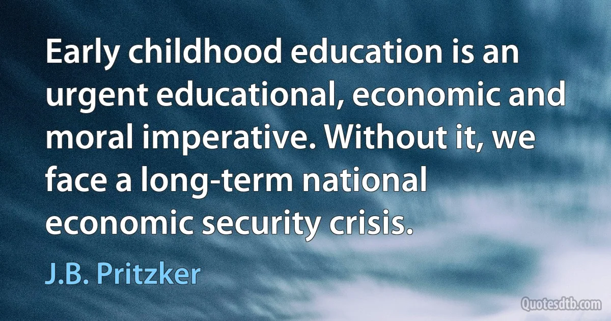 Early childhood education is an urgent educational, economic and moral imperative. Without it, we face a long-term national economic security crisis. (J.B. Pritzker)