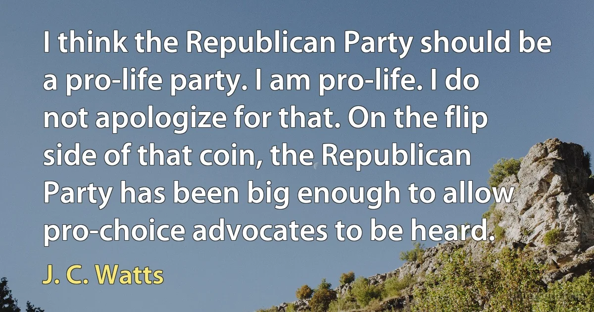 I think the Republican Party should be a pro-life party. I am pro-life. I do not apologize for that. On the flip side of that coin, the Republican Party has been big enough to allow pro-choice advocates to be heard. (J. C. Watts)