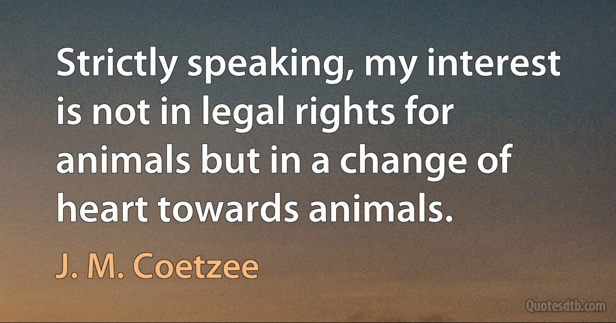 Strictly speaking, my interest is not in legal rights for animals but in a change of heart towards animals. (J. M. Coetzee)