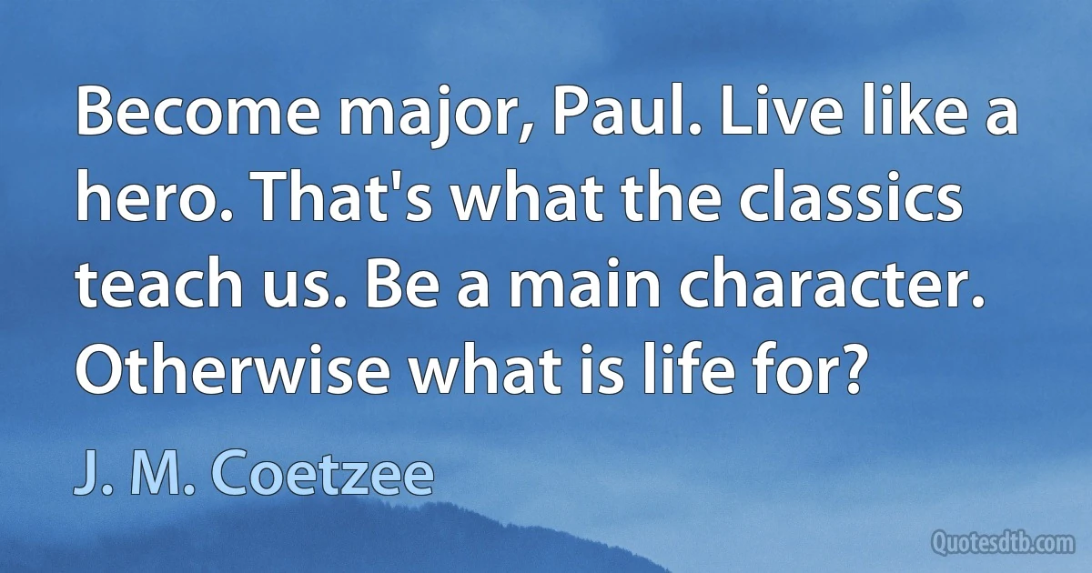 Become major, Paul. Live like a hero. That's what the classics teach us. Be a main character. Otherwise what is life for? (J. M. Coetzee)