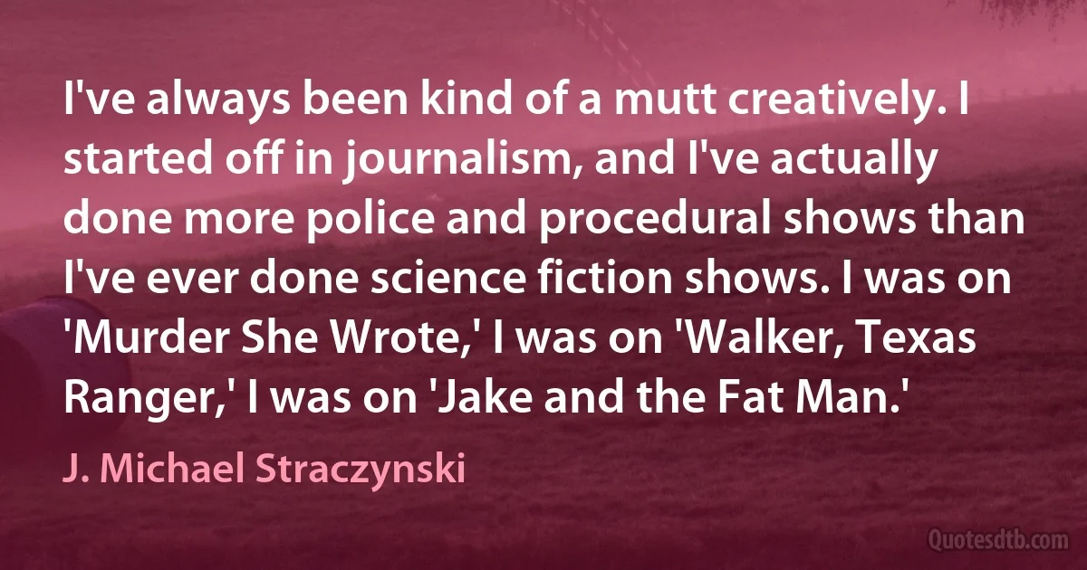 I've always been kind of a mutt creatively. I started off in journalism, and I've actually done more police and procedural shows than I've ever done science fiction shows. I was on 'Murder She Wrote,' I was on 'Walker, Texas Ranger,' I was on 'Jake and the Fat Man.' (J. Michael Straczynski)