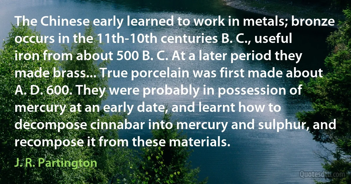 The Chinese early learned to work in metals; bronze occurs in the 11th-10th centuries B. C., useful iron from about 500 B. C. At a later period they made brass... True porcelain was first made about A. D. 600. They were probably in possession of mercury at an early date, and learnt how to decompose cinnabar into mercury and sulphur, and recompose it from these materials. (J. R. Partington)