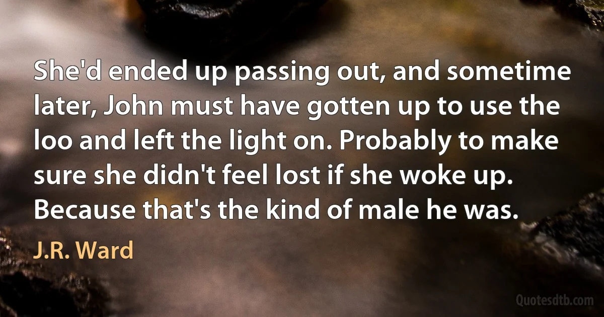 She'd ended up passing out, and sometime later, John must have gotten up to use the loo and left the light on. Probably to make sure she didn't feel lost if she woke up.
Because that's the kind of male he was. (J.R. Ward)