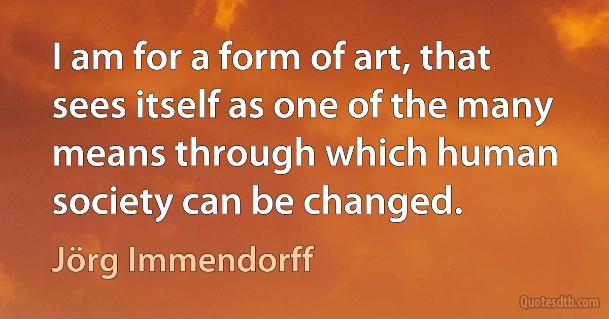 I am for a form of art, that sees itself as one of the many means through which human society can be changed. (Jörg Immendorff)