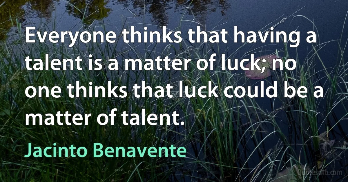 Everyone thinks that having a talent is a matter of luck; no one thinks that luck could be a matter of talent. (Jacinto Benavente)