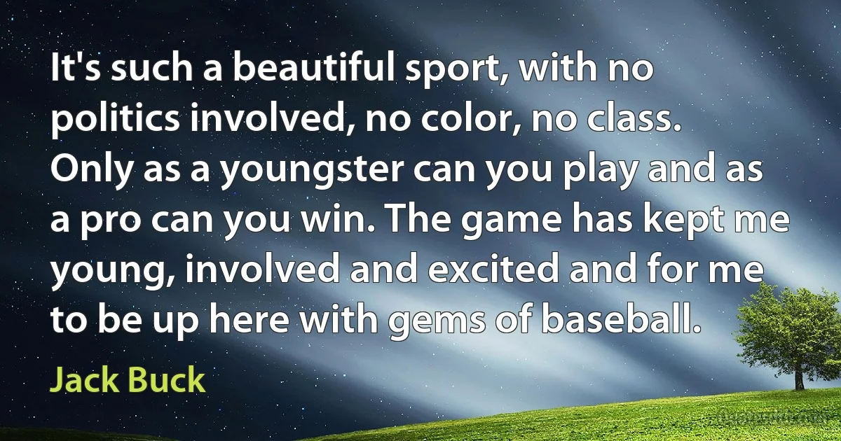 It's such a beautiful sport, with no politics involved, no color, no class. Only as a youngster can you play and as a pro can you win. The game has kept me young, involved and excited and for me to be up here with gems of baseball. (Jack Buck)