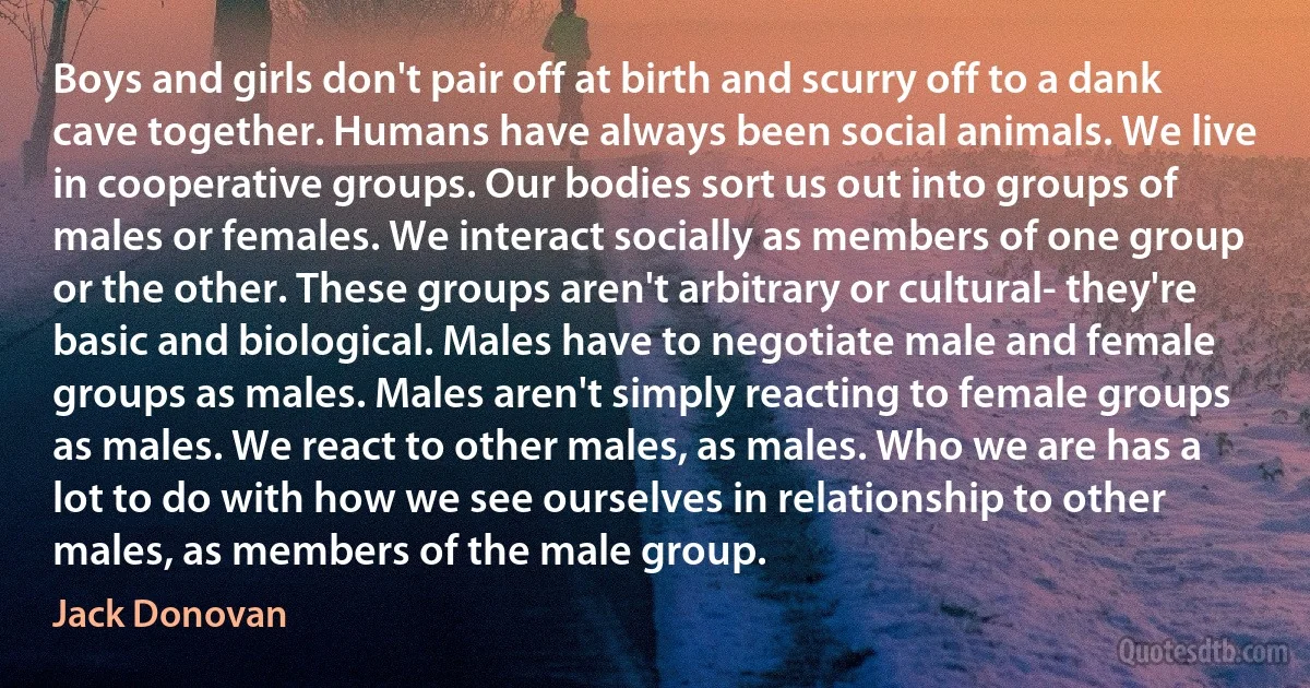 Boys and girls don't pair off at birth and scurry off to a dank cave together. Humans have always been social animals. We live in cooperative groups. Our bodies sort us out into groups of males or females. We interact socially as members of one group or the other. These groups aren't arbitrary or cultural- they're basic and biological. Males have to negotiate male and female groups as males. Males aren't simply reacting to female groups as males. We react to other males, as males. Who we are has a lot to do with how we see ourselves in relationship to other males, as members of the male group. (Jack Donovan)