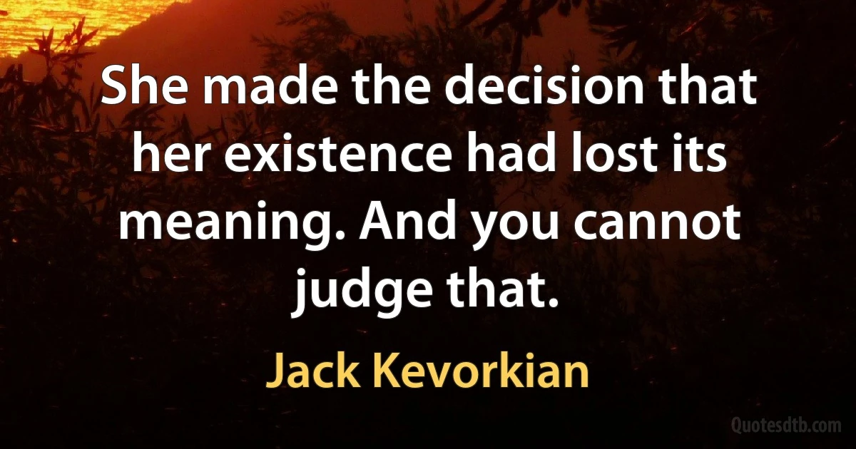 She made the decision that her existence had lost its meaning. And you cannot judge that. (Jack Kevorkian)