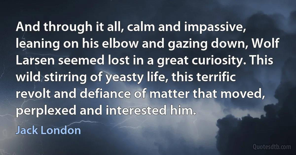 And through it all, calm and impassive, leaning on his elbow and gazing down, Wolf Larsen seemed lost in a great curiosity. This wild stirring of yeasty life, this terrific revolt and defiance of matter that moved, perplexed and interested him. (Jack London)