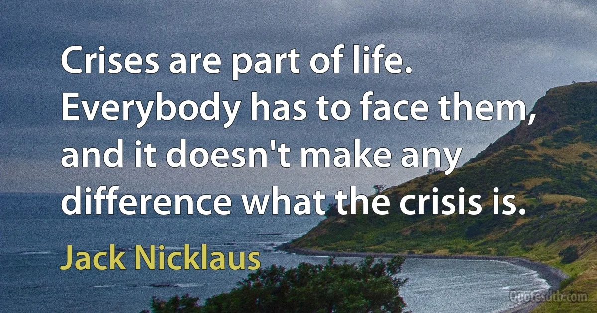 Crises are part of life. Everybody has to face them, and it doesn't make any difference what the crisis is. (Jack Nicklaus)