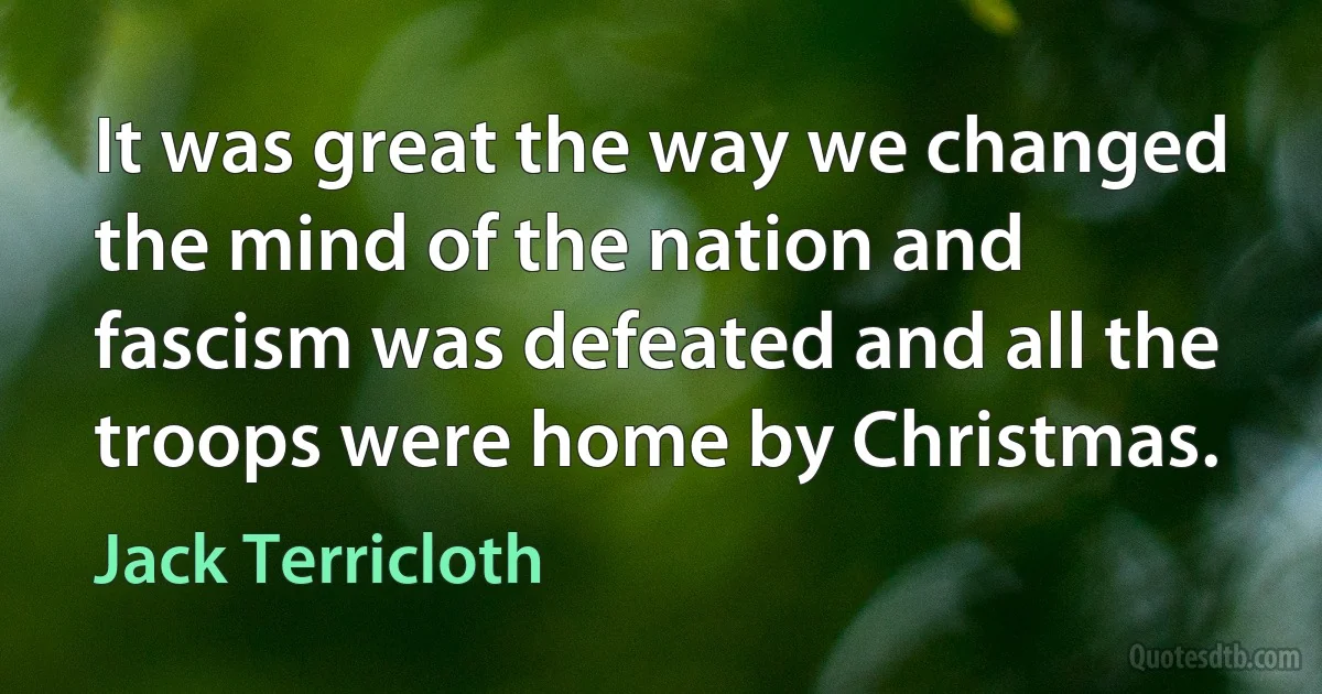 It was great the way we changed the mind of the nation and fascism was defeated and all the troops were home by Christmas. (Jack Terricloth)