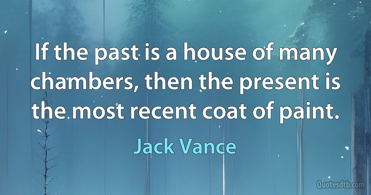 If the past is a house of many chambers, then the present is the most recent coat of paint. (Jack Vance)