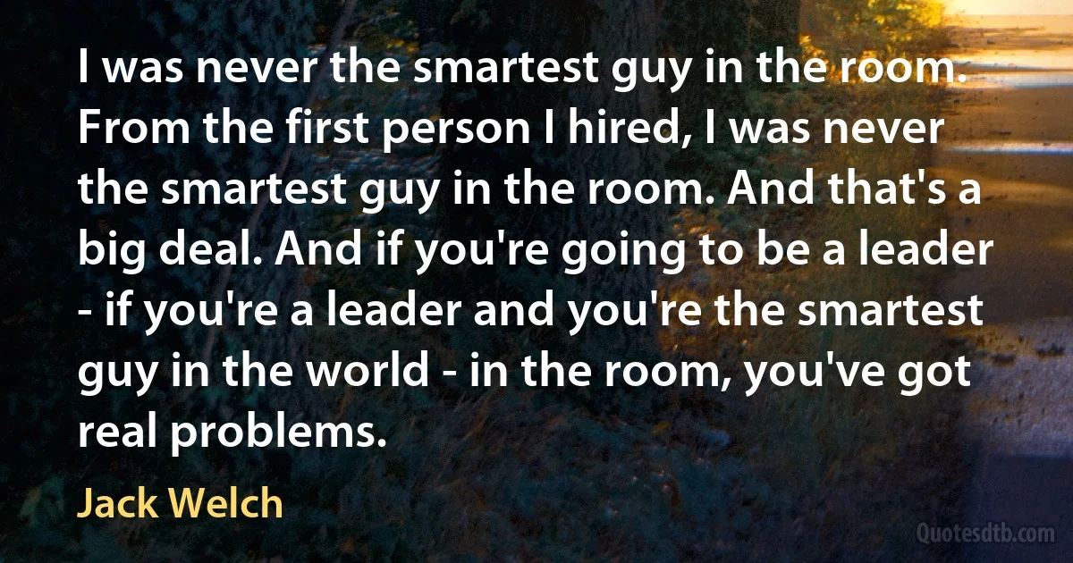 I was never the smartest guy in the room. From the first person I hired, I was never the smartest guy in the room. And that's a big deal. And if you're going to be a leader - if you're a leader and you're the smartest guy in the world - in the room, you've got real problems. (Jack Welch)