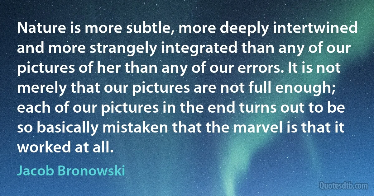 Nature is more subtle, more deeply intertwined and more strangely integrated than any of our pictures of her than any of our errors. It is not merely that our pictures are not full enough; each of our pictures in the end turns out to be so basically mistaken that the marvel is that it worked at all. (Jacob Bronowski)