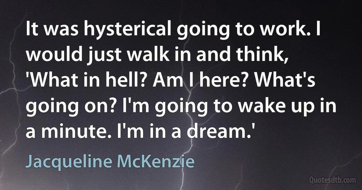 It was hysterical going to work. I would just walk in and think, 'What in hell? Am I here? What's going on? I'm going to wake up in a minute. I'm in a dream.' (Jacqueline McKenzie)