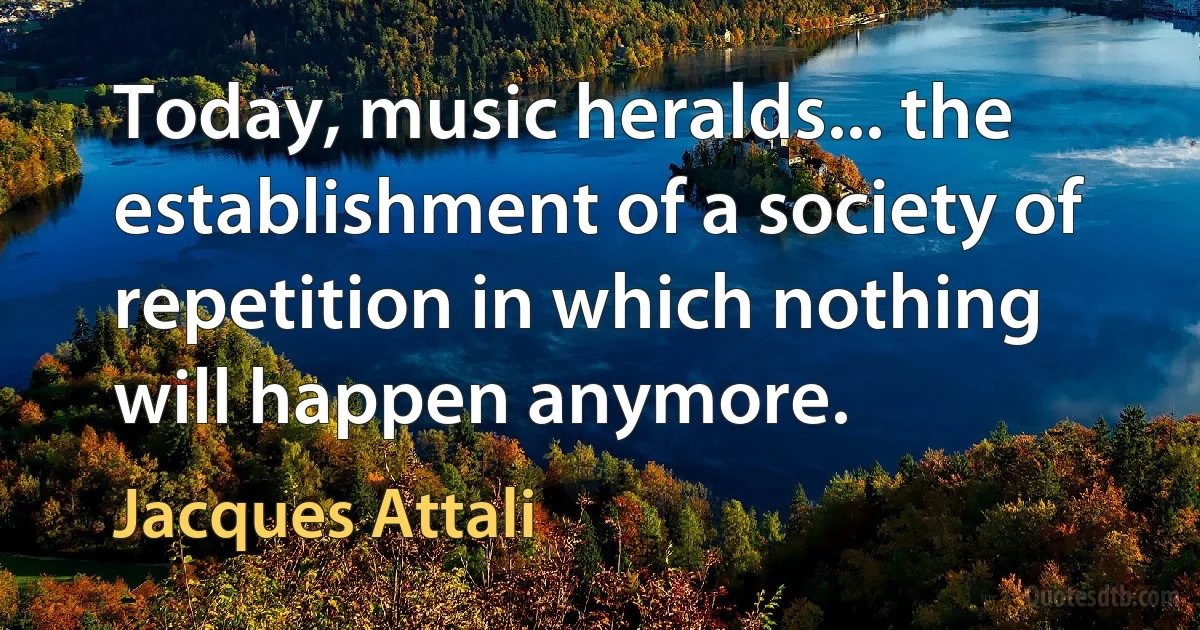 Today, music heralds... the establishment of a society of repetition in which nothing will happen anymore. (Jacques Attali)