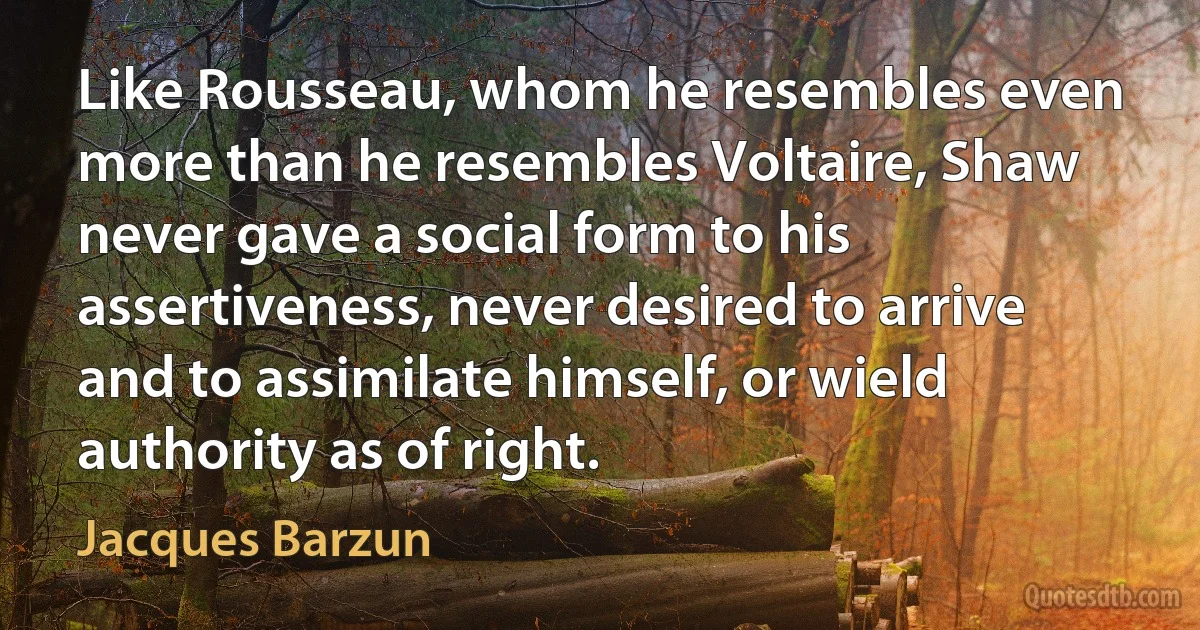 Like Rousseau, whom he resembles even more than he resembles Voltaire, Shaw never gave a social form to his assertiveness, never desired to arrive and to assimilate himself, or wield authority as of right. (Jacques Barzun)