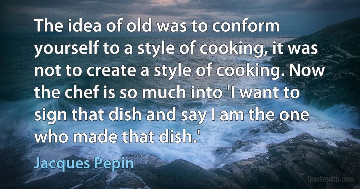 The idea of old was to conform yourself to a style of cooking, it was not to create a style of cooking. Now the chef is so much into 'I want to sign that dish and say I am the one who made that dish.' (Jacques Pepin)