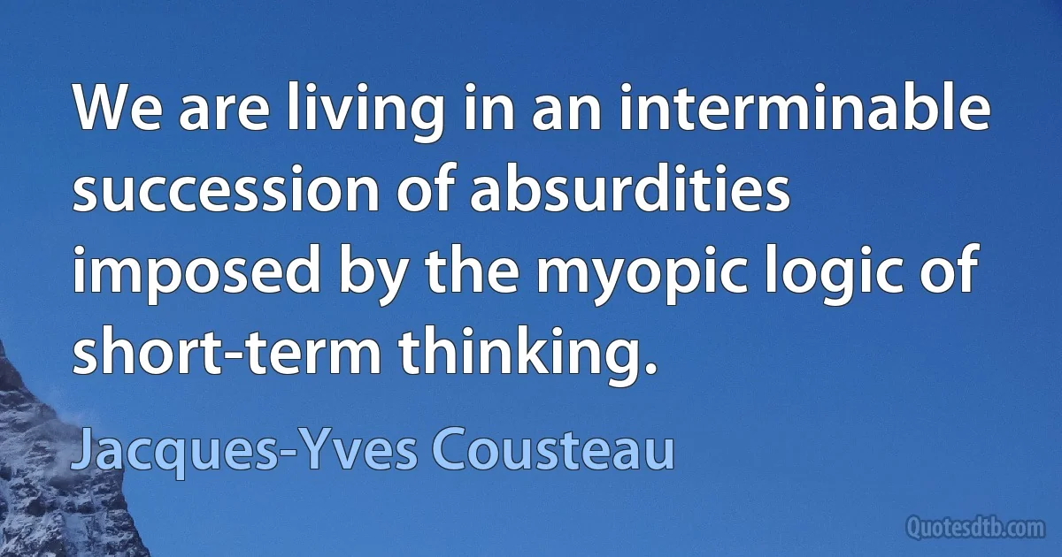 We are living in an interminable succession of absurdities imposed by the myopic logic of short-term thinking. (Jacques-Yves Cousteau)