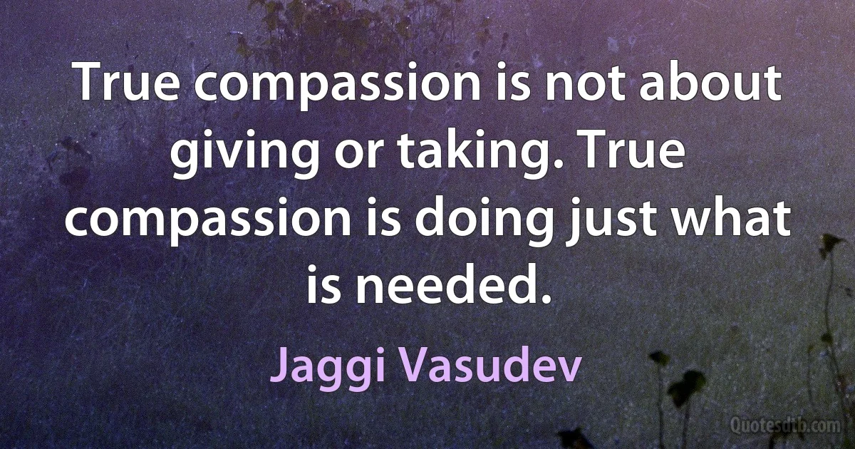 True compassion is not about giving or taking. True compassion is doing just what is needed. (Jaggi Vasudev)