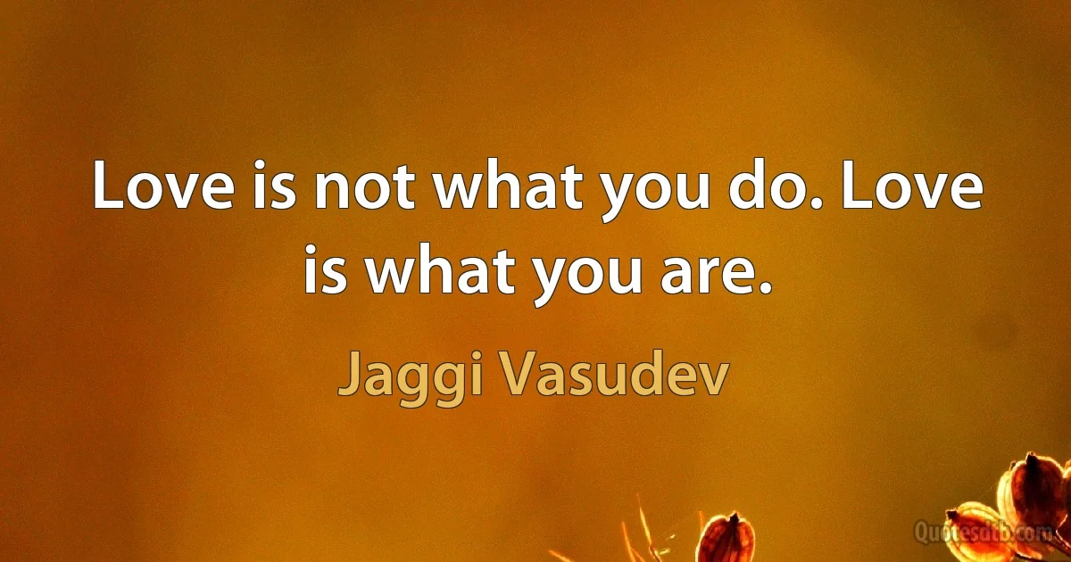 Love is not what you do. Love is what you are. (Jaggi Vasudev)