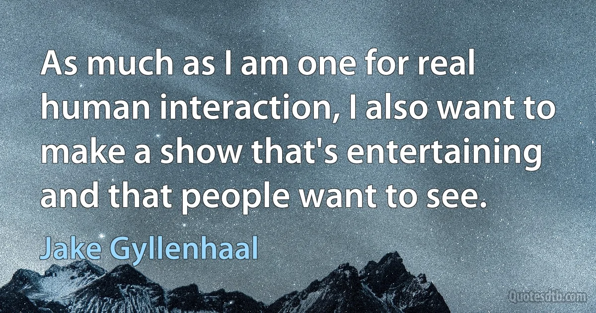 As much as I am one for real human interaction, I also want to make a show that's entertaining and that people want to see. (Jake Gyllenhaal)