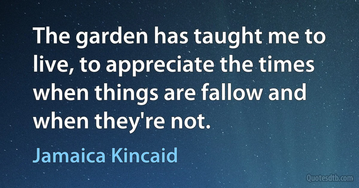 The garden has taught me to live, to appreciate the times when things are fallow and when they're not. (Jamaica Kincaid)