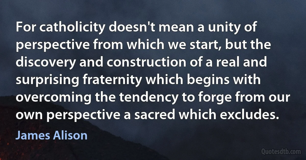 For catholicity doesn't mean a unity of perspective from which we start, but the discovery and construction of a real and surprising fraternity which begins with overcoming the tendency to forge from our own perspective a sacred which excludes. (James Alison)