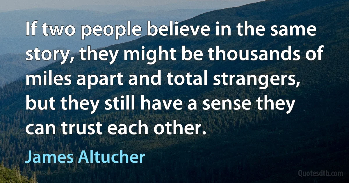 If two people believe in the same story, they might be thousands of miles apart and total strangers, but they still have a sense they can trust each other. (James Altucher)