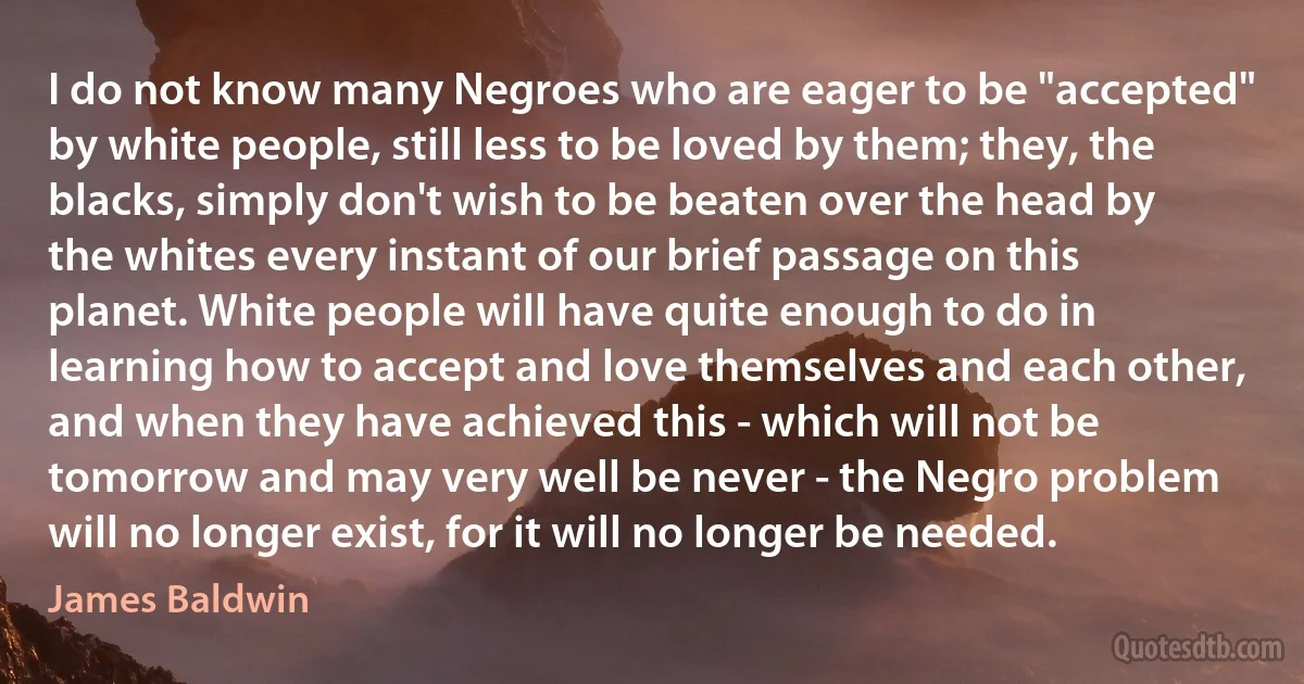 I do not know many Negroes who are eager to be "accepted" by white people, still less to be loved by them; they, the blacks, simply don't wish to be beaten over the head by the whites every instant of our brief passage on this planet. White people will have quite enough to do in learning how to accept and love themselves and each other, and when they have achieved this - which will not be tomorrow and may very well be never - the Negro problem will no longer exist, for it will no longer be needed. (James Baldwin)